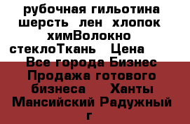 рубочная гильотина шерсть, лен, хлопок, химВолокно, стеклоТкань › Цена ­ 100 - Все города Бизнес » Продажа готового бизнеса   . Ханты-Мансийский,Радужный г.